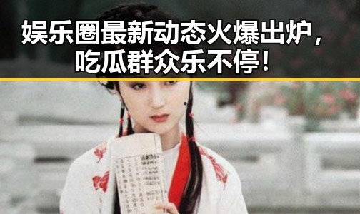 娱乐圈最新动态火爆出炉，吃瓜群众乐不停！