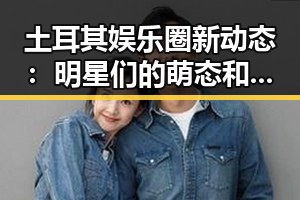 土耳其娱乐圈新动态：明星们的萌态和大变身！